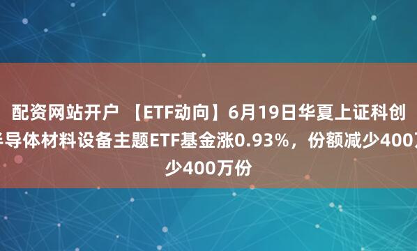 配资网站开户 【ETF动向】6月19日华夏上证科创板半导体材料设备主题ETF基金涨0.93%，份额减少400万份