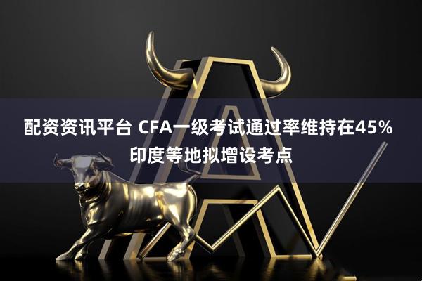 配资资讯平台 CFA一级考试通过率维持在45% 印度等地拟增设考点