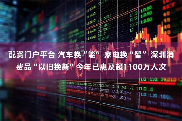 配资门户平台 汽车换“能” 家电换“智” 深圳消费品“以旧换新”今年已惠及超1100万人次