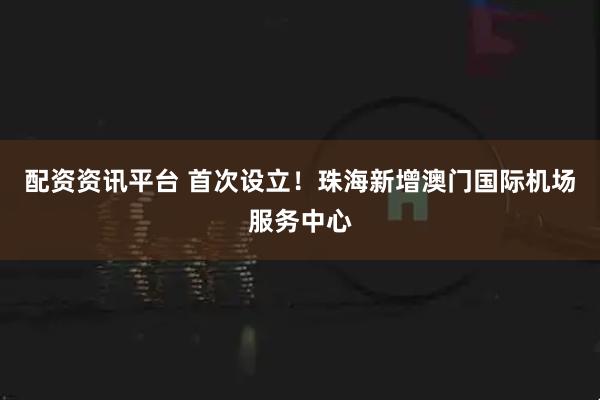 配资资讯平台 首次设立！珠海新增澳门国际机场服务中心