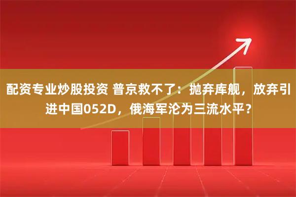 配资专业炒股投资 普京救不了：抛弃库舰，放弃引进中国052D，俄海军沦为三流水平？
