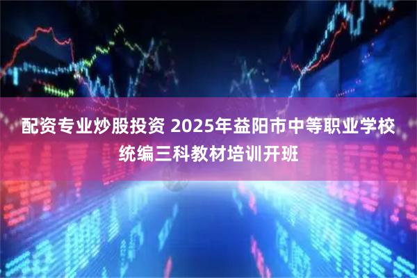 配资专业炒股投资 2025年益阳市中等职业学校统编三科教材培训开班