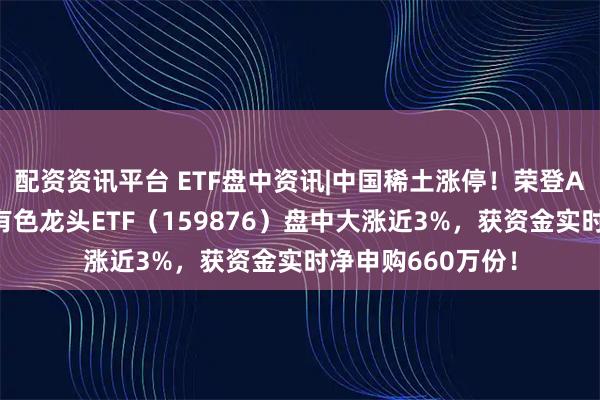 配资资讯平台 ETF盘中资讯|中国稀土涨停！荣登A股吸金榜第二！有色龙头ETF（159876）盘中大涨近3%，获资金实时净申购660万份！