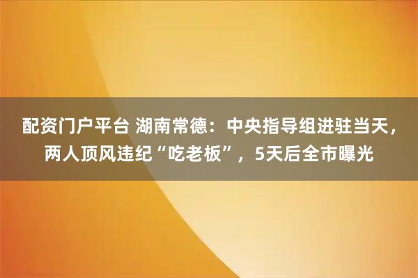 配资门户平台 湖南常德：中央指导组进驻当天，两人顶风违纪“吃老板”，5天后全市曝光