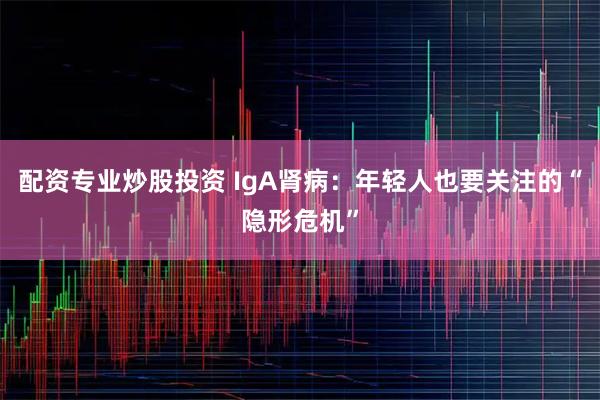 配资专业炒股投资 IgA肾病：年轻人也要关注的“隐形危机”