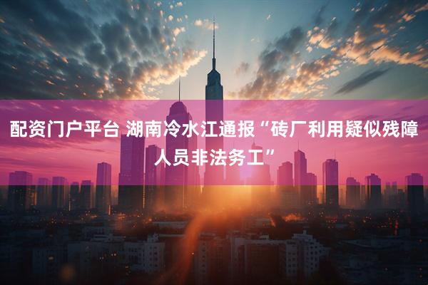 配资门户平台 湖南冷水江通报“砖厂利用疑似残障人员非法务工”