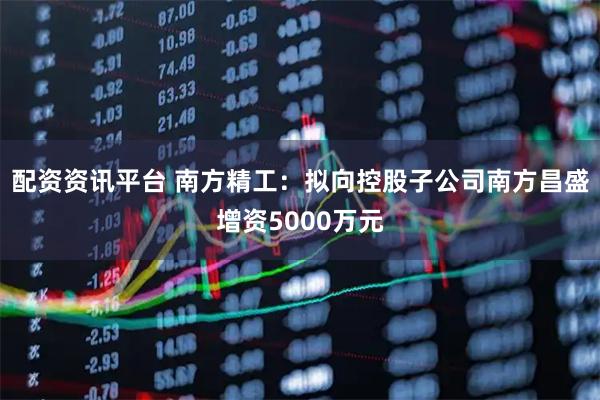 配资资讯平台 南方精工：拟向控股子公司南方昌盛增资5000万元