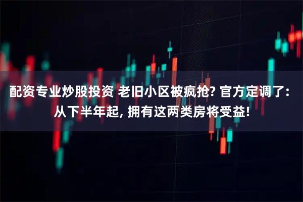 配资专业炒股投资 老旧小区被疯抢? 官方定调了: 从下半年起, 拥有这两类房将受益!