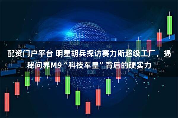 配资门户平台 明星胡兵探访赛力斯超级工厂，揭秘问界M9“科技车皇”背后的硬实力