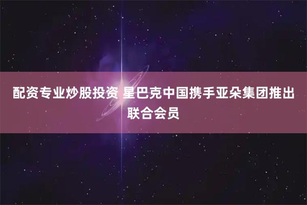 配资专业炒股投资 星巴克中国携手亚朵集团推出联合会员